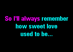 So I'll always remember

how sweet love
used to be...