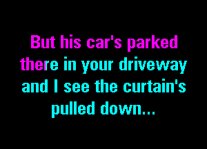 But his car's parked
there in your drivewayr

and I see the curtain's
pulled down...