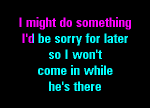 I might do something
I'd be sorry for later

so I won't
come in while
he's there