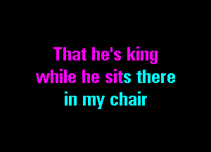 That he's king

while he sits there
in my chair