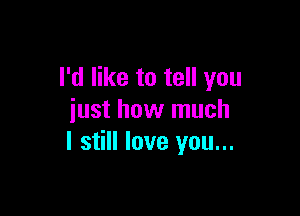 I'd like to tell you

just how much
I still love you...