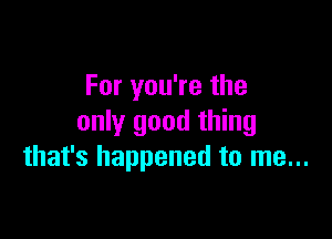 For you're the

only good thing
that's happened to me...