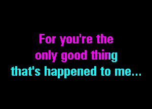 For you're the

only good thing
that's happened to me...