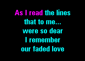 As I read the lines
that to me...

were so dear
I remember
our faded love