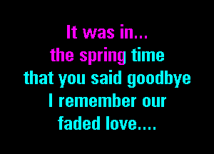 It was in...
the spring time

that you said goodbye
I remember our
faded love....