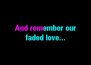 And remember our

faded love...