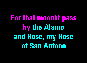 For that moonlit pass
by the Alamo

and Rose, my Rose
of San Antone