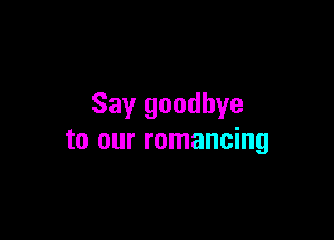 Say goodbye

to our romancing