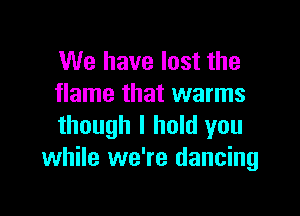We have lost the
flame that warms

though I hold you
while we're dancing