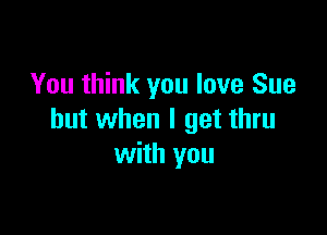 You think you love Sue

but when I get thru
with you