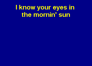 I know your eyes in
the mornin' sun