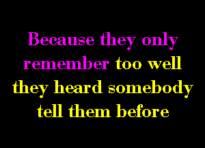 Because they only
remember too well

they heard somebody
tell them before