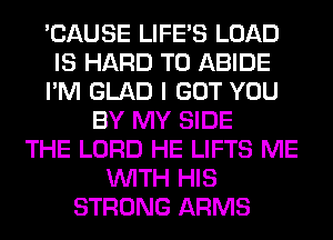 'CAUSE LIFE'S LOAD
IS HARD TO ABIDE
I'M GLAD I GOT YOU
BY MY SIDE
THE LORD HE LIFTS ME
WITH HIS
STRONG ARMS