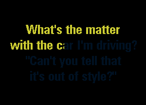 What's the matter
with the car I'm driving?

Can't you tell that
it's out of style?