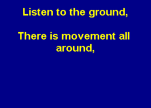 Listen to the ground,

There is movement all
around,