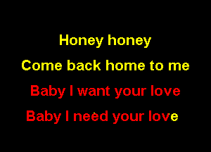 Honey honey
Come back home to me

Baby I want your love

Baby I need your love