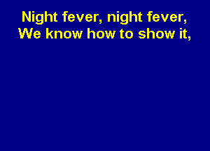 Night fever, night fever,
We know how to show it,