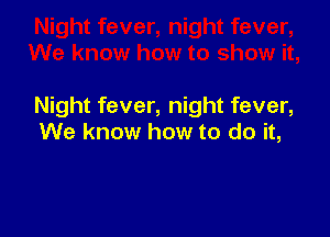Night fever, night fever,

We know how to do it,