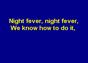 Night fever, night fever,
We know how to do it,