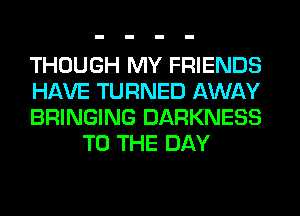 THOUGH MY FRIENDS

HAVE TURNED AWAY

BRINGING DARKNESS
TO THE DAY