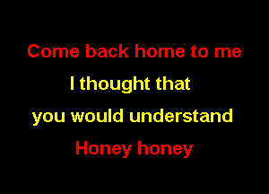Come back home to me
I thought that

you would understand

Honey honey