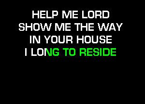 HELP ME LORD
SHOW ME THE WAY
IN YOUR HOUSE
I LONG T0 RESIDE