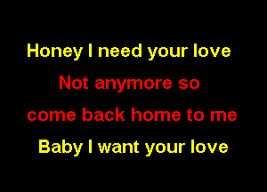 Honey I need your love
Not anymore so

come back home to me

Baby I want your love
