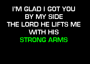 I'M GLAD I GOT YOU
BY MY SIDE
THE LORD HE LIFTS ME
WITH HIS
STRONG ARMS