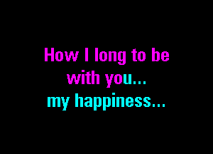 How I long to he

with you...
my happiness...