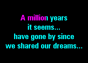 A million years
it seems...

have gone by since
we shared our dreams...