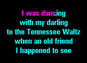 I was dancing
with my darling
to the Tennessee Waltz
when an old friend
I happened to see