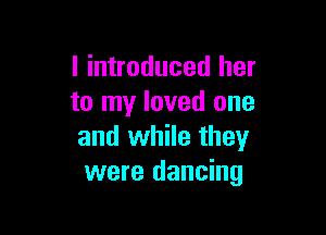 I introduced her
to my loved one

and while they
were dancing