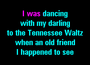 I was dancing
with my darling
to the Tennessee Waltz
when an old friend
I happened to see