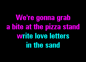 We're gonna grab
a bite at the pizza stand

write love letters
in the sand