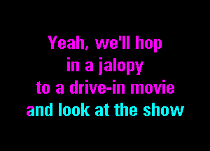 Yeah, we'll hop
in a ialopy

to a drive-in movie
and look at the show