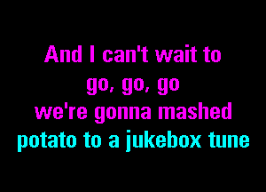 And I can't wait to
go, 90. 90

we're gonna mashed
potato to a jukebox tune