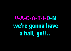 V-A-C-A-T-l-O-N

we're gonna have
a ball. go!!...