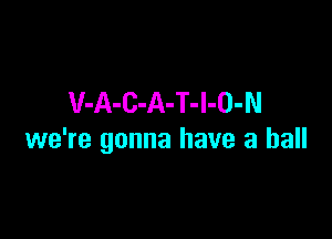 V-A-C-A-T-l-O-N

we're gonna have a ball