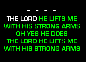 THE LORD HE LIFTS ME
WITH HIS STRONG ARMS
0H YES HE DOES
THE LORD HE LIFTS ME
WITH HIS STRONG ARMS