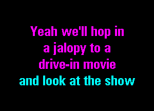 Yeah we'll hop in
a ialopy to a

drive-in movie
and look at the show