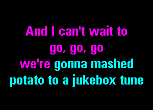 And I can't wait to
go, 90. 90

we're gonna mashed
potato to a jukebox tune