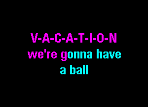 V-A-C-A-T-l-O-N

we're gonna have
a ball