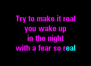 Try to make it real
you wake up

in the night
with a fear so real