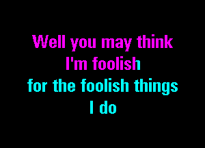 Well you may think
I'm foolish

for the foolish things
I do