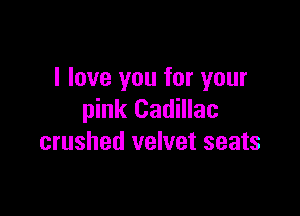 I love you for your

pink Cadillac
crushed velvet seats