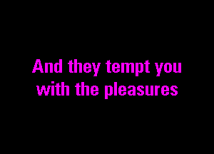And they tempt you

with the pleasures