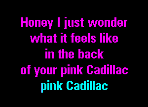 Honey I iust wonder
what it feels like

in the back
of your pink Cadillac
pink Cadillac