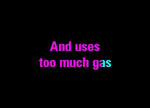 And uses

too much gas