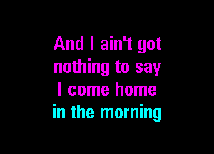 And I ain't got
nothing to say

I come home
in the morning