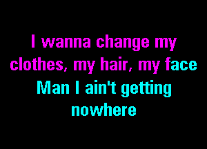 I wanna change my
clothes. my hair, my face

Man I ain't getting
nowhere